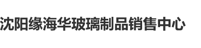 嫩逼肥吊三级片沈阳缘海华玻璃制品销售中心